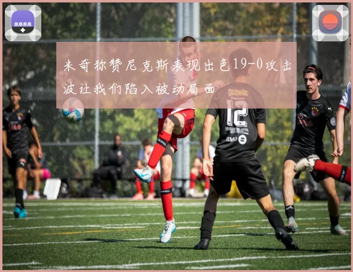 米奇称赞尼克斯表现出色19-0攻击波让我们陷入被动局面