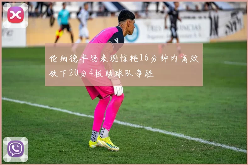 伦纳德半场表现惊艳16分钟内高效砍下20分4板助球队争胜