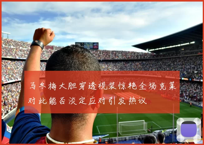 马冬梅大胆穿透视装惊艳全场克莱对此能否淡定应对引发热议