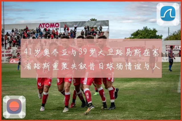 41岁奥乔亚与39岁大卫路易斯在塞浦路斯重聚共叙昔日球场情谊与人生故事