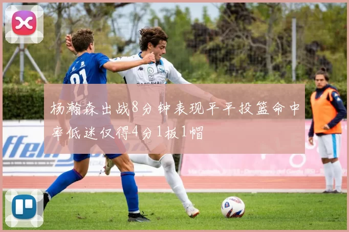 杨瀚森出战8分钟表现平平投篮命中率低迷仅得4分1板1帽