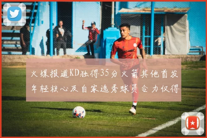 火媒报道KD独得35分火箭其他首发年轻核心及自家选秀球员合力仅得42分