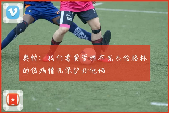 奥特：我们需要管理布克杰伦格林的伤病情况保护好他俩