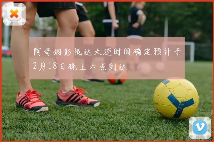 阿奇姆彭抵达大连时间确定预计于2月18日晚上六点到达