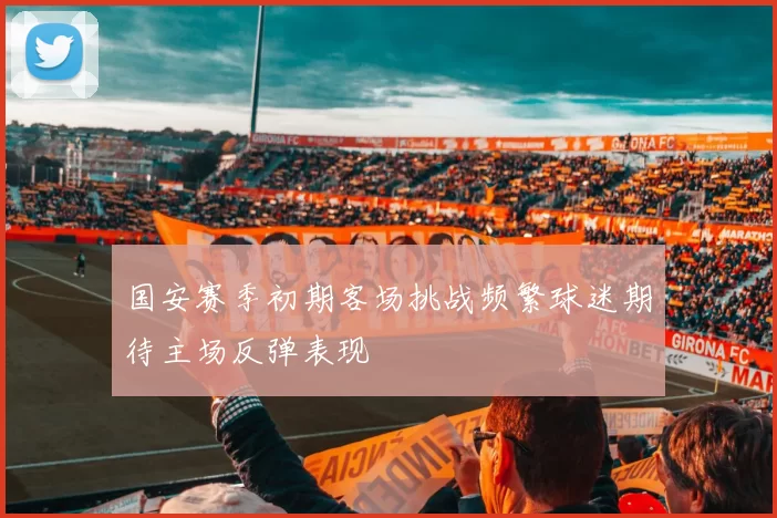 国安赛季初期客场挑战频繁球迷期待主场反弹表现
