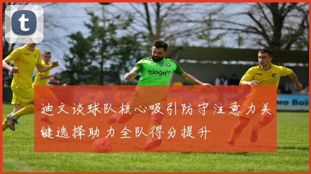 迪文谈球队核心吸引防守注意力关键选择助力全队得分提升