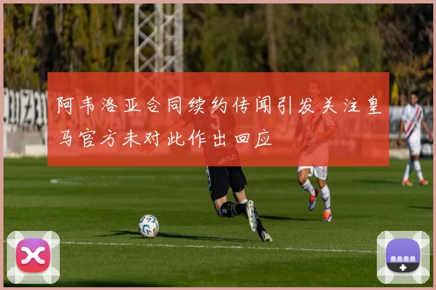 阿韦洛亚合同续约传闻引发关注皇马官方未对此作出回应