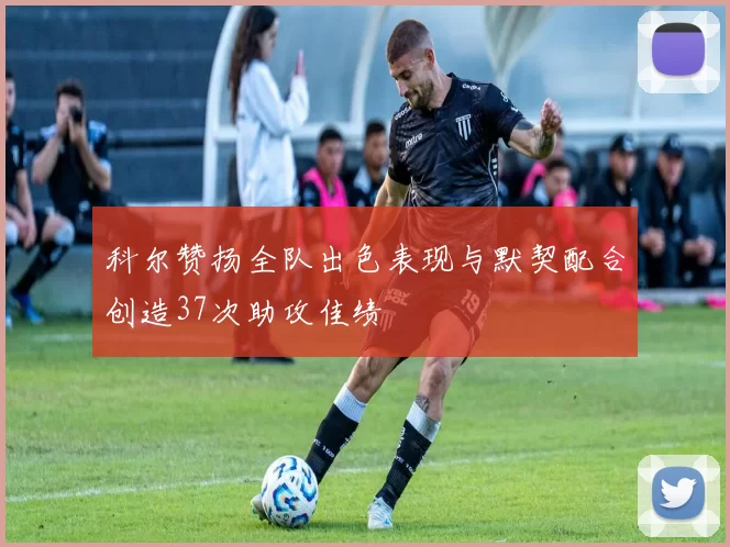 科尔赞扬全队出色表现与默契配合创造37次助攻佳绩