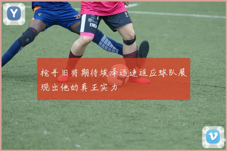 枪手旧将期待埃泽迅速适应球队展现出他的真正实力