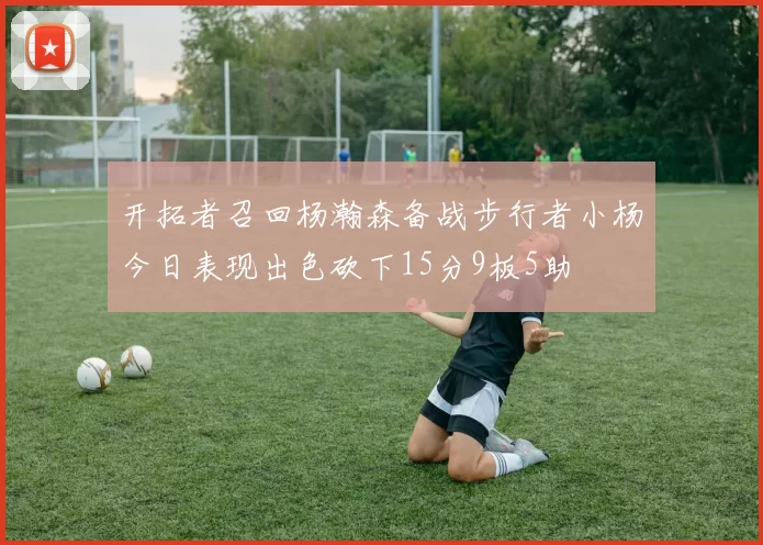 开拓者召回杨瀚森备战步行者小杨今日表现出色砍下15分9板5助