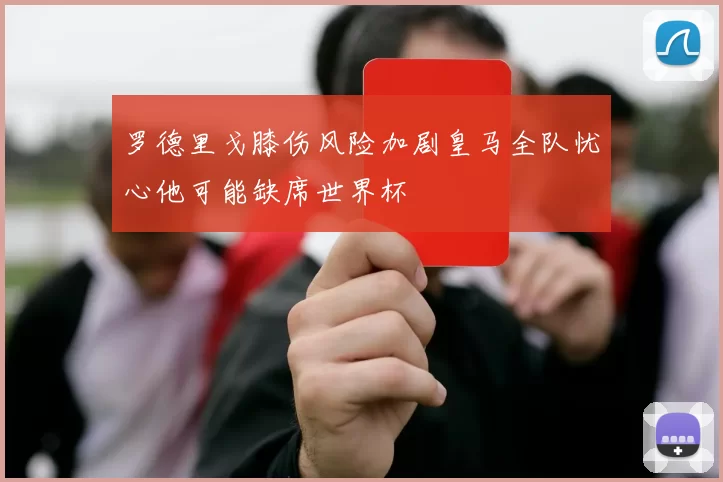 罗德里戈膝伤风险加剧皇马全队忧心他可能缺席世界杯