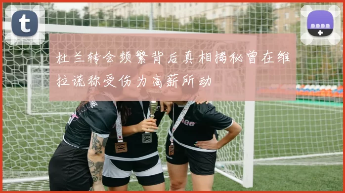 杜兰转会频繁背后真相揭秘曾在维拉谎称受伤为高薪所动