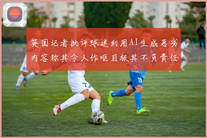 英国记者批评球迷利用AI生成恶劣内容称其令人作呕且极其不负责任