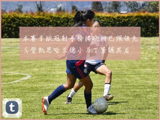 本赛季欧冠射手榜揭晓姆巴佩领先戈登凯恩哈兰德小马丁紧随其后