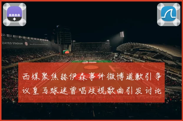 西媒聚焦赫伊森事件微博道歉引争议皇马球迷曾唱歧视歌曲引发讨论
