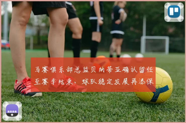 马赛俱乐部总监贝纳蒂亚确认留任至赛季结束，球队稳定发展再添保障