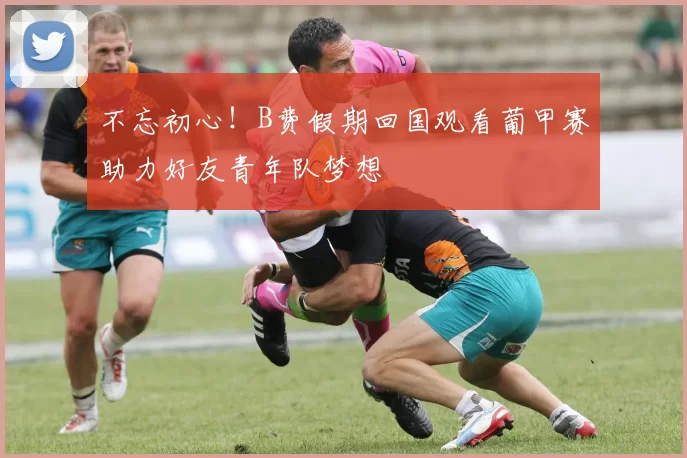 不忘初心！B费假期回国观看葡甲赛助力好友青年队梦想