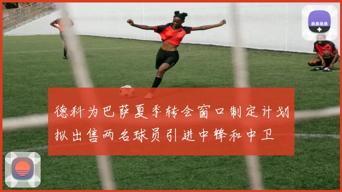 德科为巴萨夏季转会窗口制定计划拟出售两名球员引进中锋和中卫
