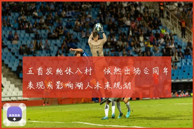五首发轮休八村塁依然出场合同年表现或影响湖人未来规划