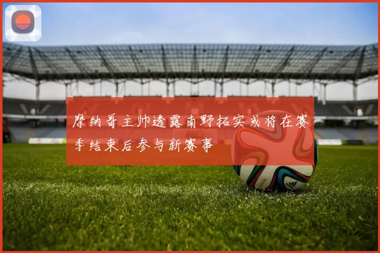 摩纳哥主帅透露南野拓实或将在赛季结束后参与新赛事