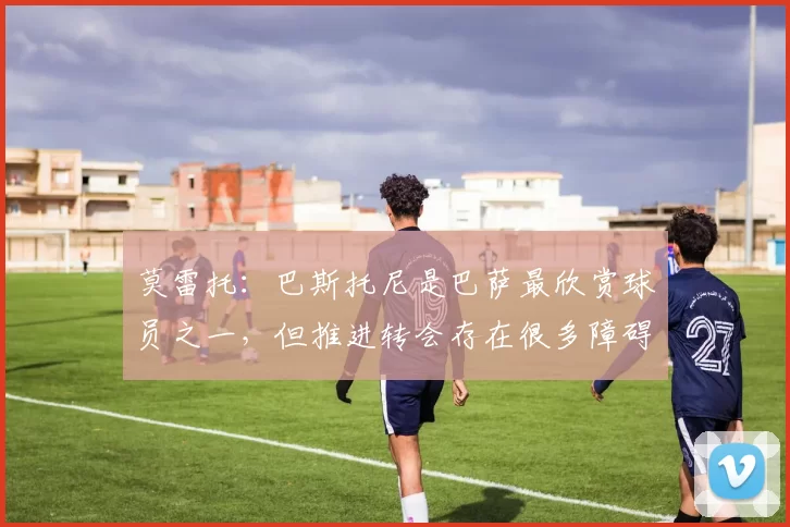 莫雷托：巴斯托尼是巴萨最欣赏球员之一，但推进转会存在很多障碍