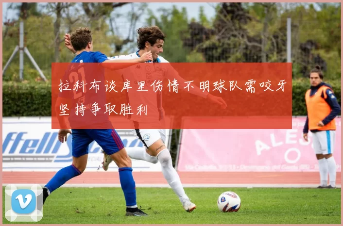 拉科布谈库里伤情不明球队需咬牙坚持争取胜利