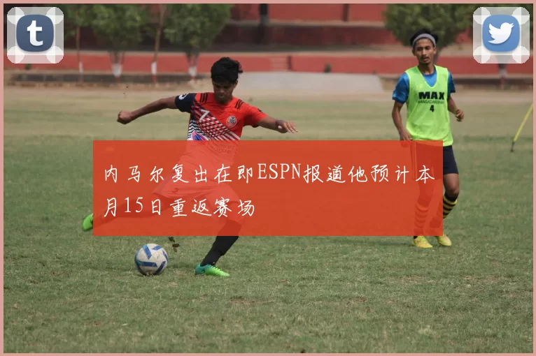 内马尔复出在即ESPN报道他预计本月15日重返赛场