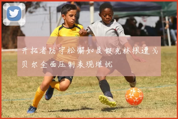 开拓者防守松懈如度假克林根遭戈贝尔全面压制表现堪忧