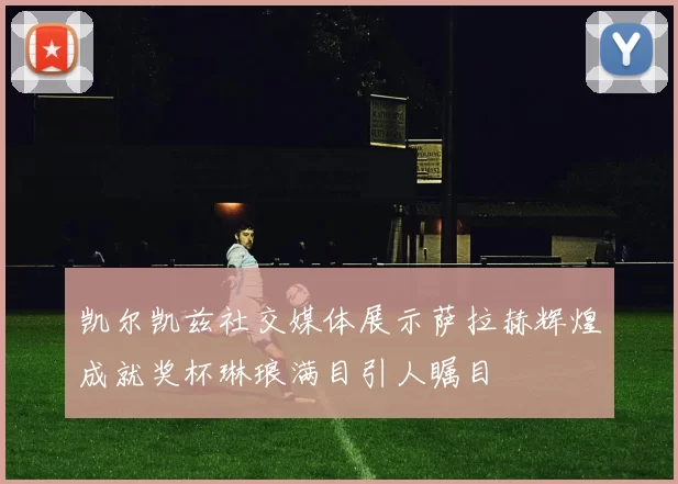 凯尔凯兹社交媒体展示萨拉赫辉煌成就奖杯琳琅满目引人瞩目