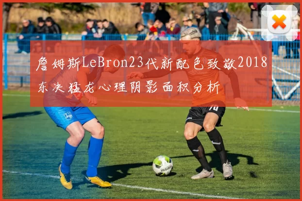 詹姆斯LeBron23代新配色致敬2018东决猛龙心理阴影面积分析