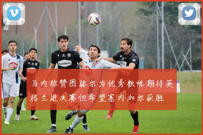 马内称赞图赫尔为优秀教练期待英格兰进决赛但希望塞内加尔获胜