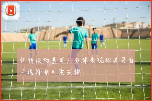 怀特谈约基奇三分球表现称其是自主选择非刻意安排