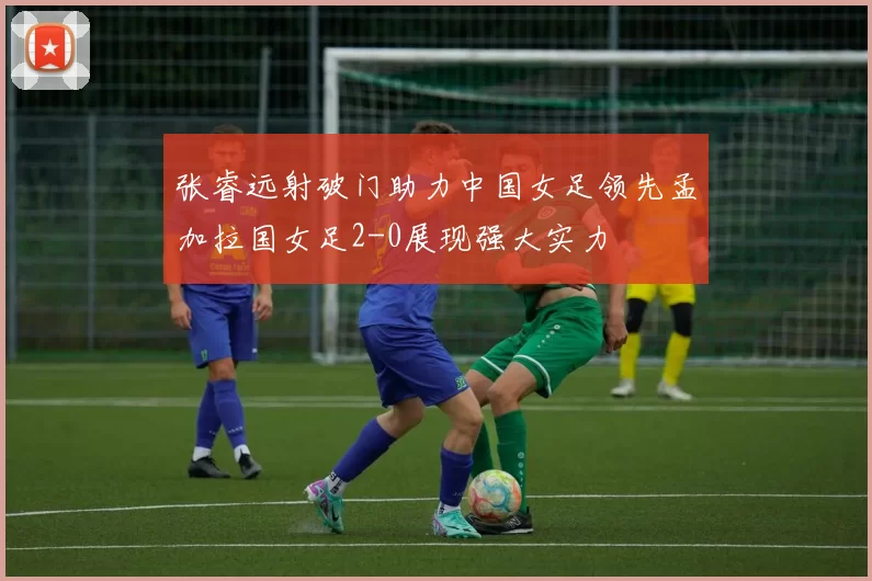 张睿远射破门助力中国女足领先孟加拉国女足2-0展现强大实力